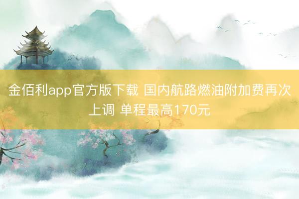 金佰利app官方版下载 国内航路燃油附加费再次上调 单程最高170元
