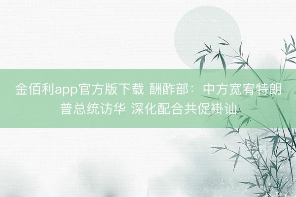 金佰利app官方版下载 酬酢部：中方宽宥特朗普总统访华 深化配合共促褂讪