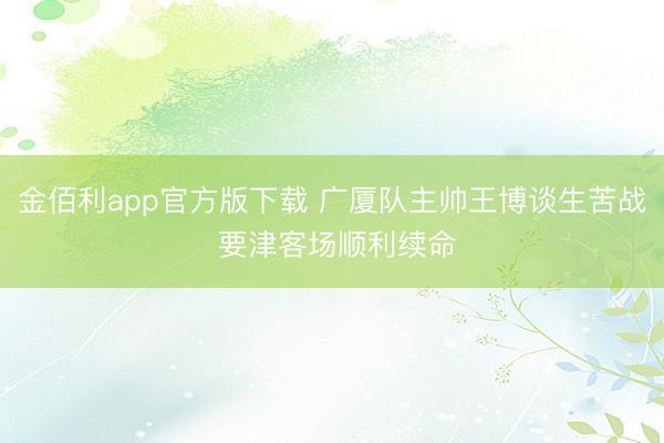金佰利app官方版下载 广厦队主帅王博谈生苦战 要津客场顺利续命