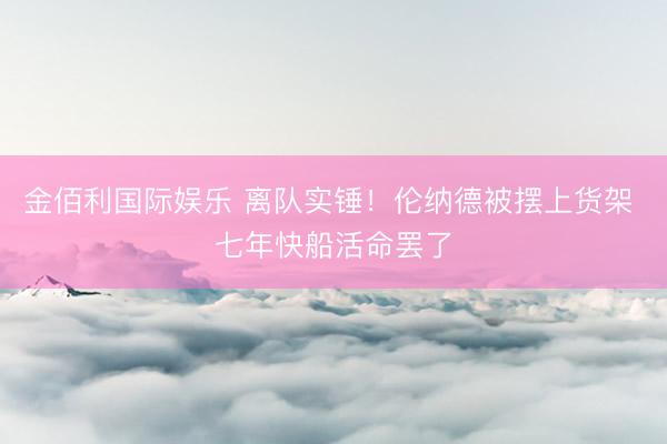 金佰利国际娱乐 离队实锤！伦纳德被摆上货架 七年快船活命罢了