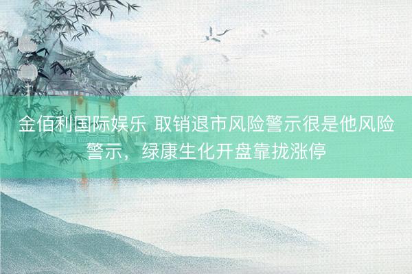 金佰利国际娱乐 取销退市风险警示很是他风险警示，绿康生化开盘靠拢涨停