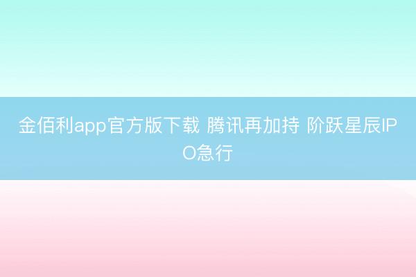 金佰利app官方版下载 腾讯再加持 阶跃星辰IPO急行