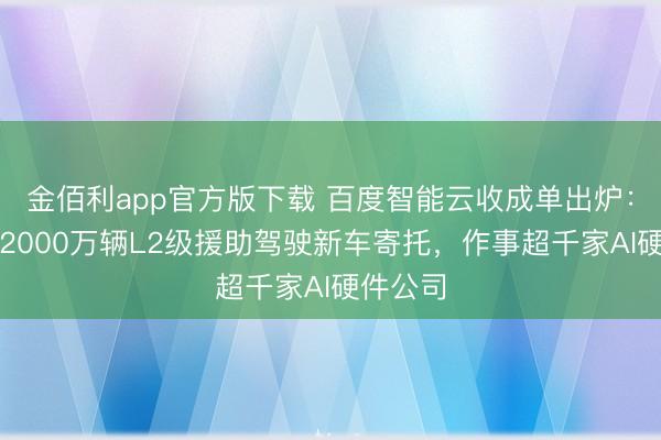 金佰利app官方版下载 百度智能云收成单出炉：撑抓超2000万辆L2级援助驾驶新车寄托，作事超千家AI硬件公司