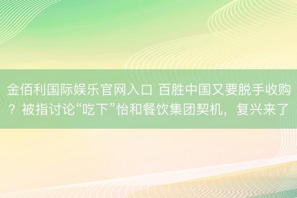 金佰利国际娱乐官网入口 百胜中国又要脱手收购？被指讨论“吃下”怡和餐饮集团契机，复兴来了