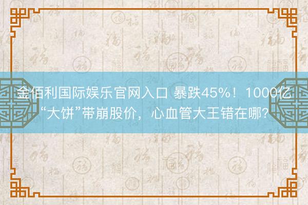 金佰利国际娱乐官网入口 暴跌45%！1000亿“大饼”带崩股价，心血管大王错在哪？