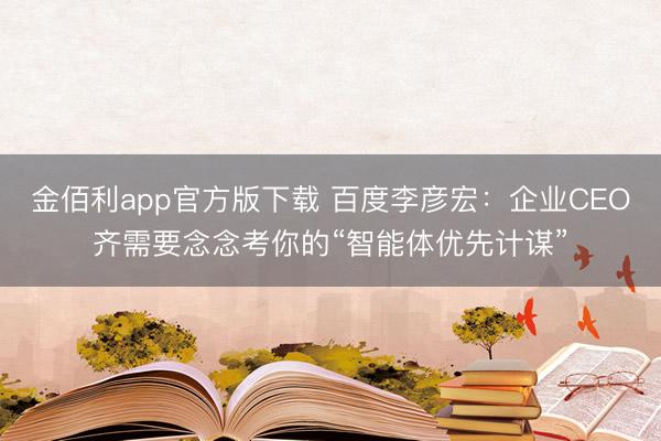 金佰利app官方版下载 百度李彦宏：企业CEO齐需要念念考你的“智能体优先计谋”