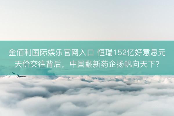 金佰利国际娱乐官网入口 恒瑞152亿好意思元天价交往背后，中国翻新药企扬帆向天下？