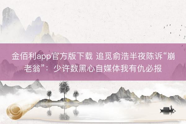 金佰利app官方版下载 追觅俞浩半夜陈诉“崩老翁”：少许数黑心自媒体我有仇必报