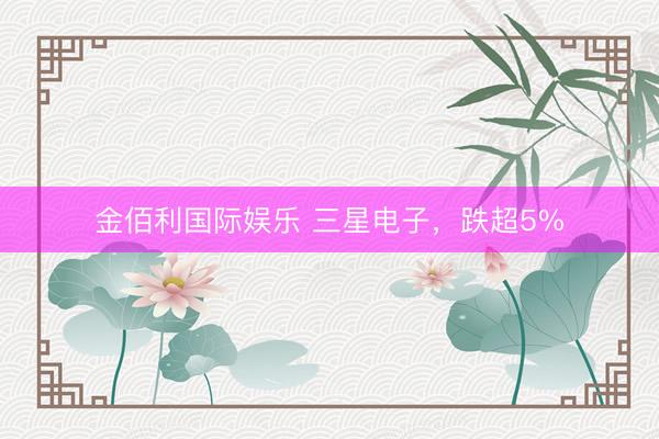 金佰利国际娱乐 三星电子，跌超5%
