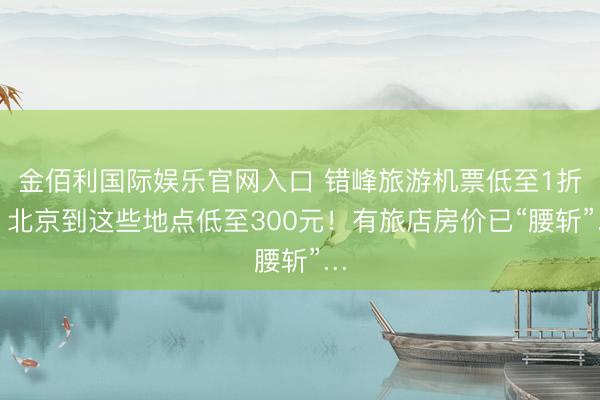金佰利国际娱乐官网入口 错峰旅游机票低至1折！北京到这些地点低至300元！有旅店房价已“腰斩”…