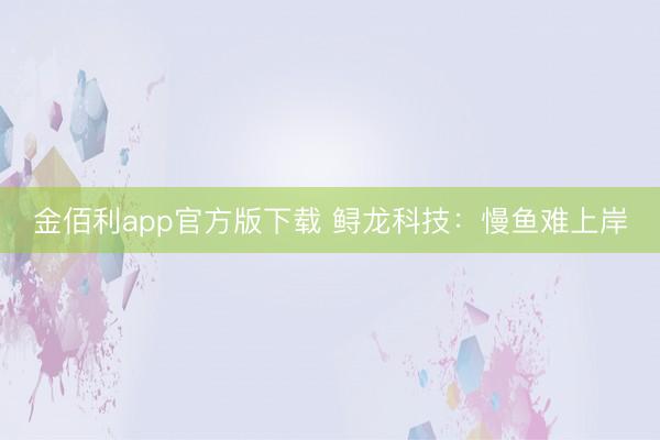 金佰利app官方版下载 鲟龙科技：慢鱼难上岸