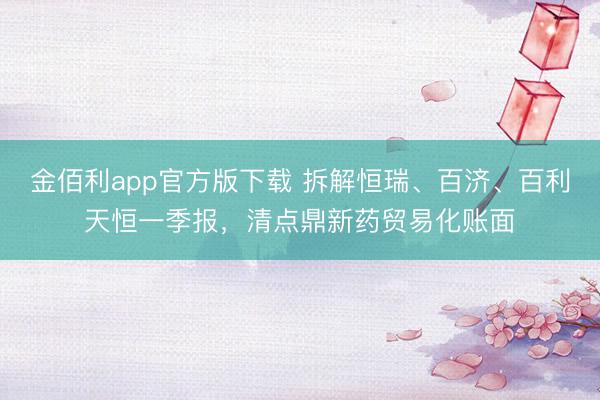 金佰利app官方版下载 拆解恒瑞、百济、百利天恒一季报，清点鼎新药贸易化账面