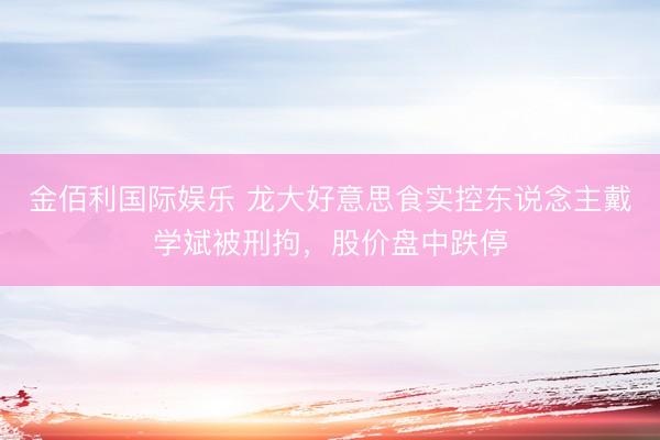 金佰利国际娱乐 龙大好意思食实控东说念主戴学斌被刑拘，股价盘中跌停