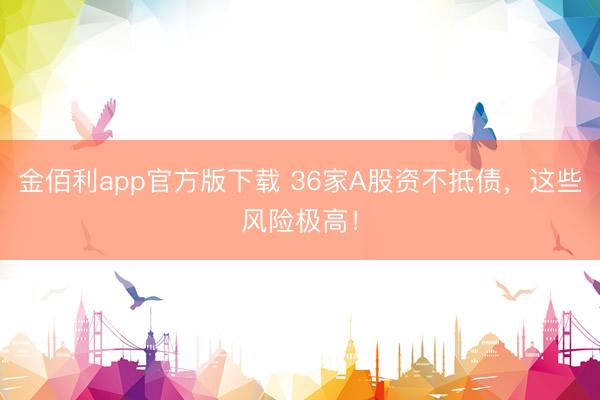 金佰利app官方版下载 36家A股资不抵债，这些风险极高！