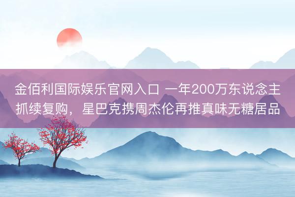 金佰利国际娱乐官网入口 一年200万东说念主抓续复购，星巴克携周杰伦再推真味无糖居品