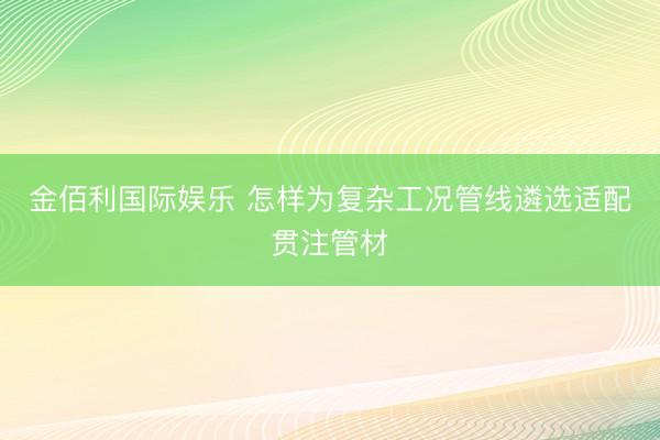 金佰利国际娱乐 怎样为复杂工况管线遴选适配贯注管材