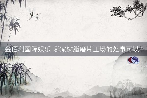 金佰利国际娱乐 哪家树脂磨片工场的处事可以？