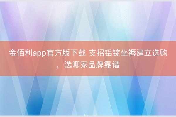 金佰利app官方版下载 支招铝锭坐褥建立选购，选哪家品牌靠谱