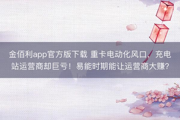 金佰利app官方版下载 重卡电动化风口，充电站运营商却巨亏！易能时期能让运营商大赚？