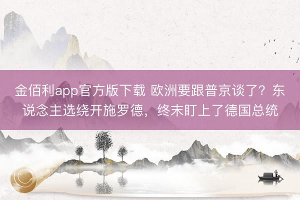 金佰利app官方版下载 欧洲要跟普京谈了？东说念主选绕开施罗德，终末盯上了德国总统
