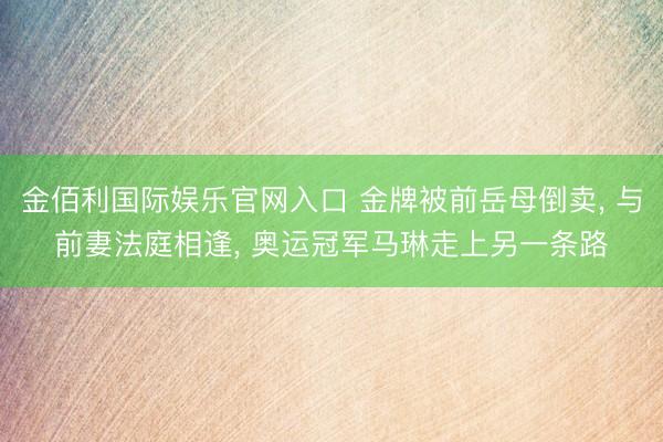 金佰利国际娱乐官网入口 金牌被前岳母倒卖， 与前妻法庭相逢， 奥运冠军马琳走上另一条路