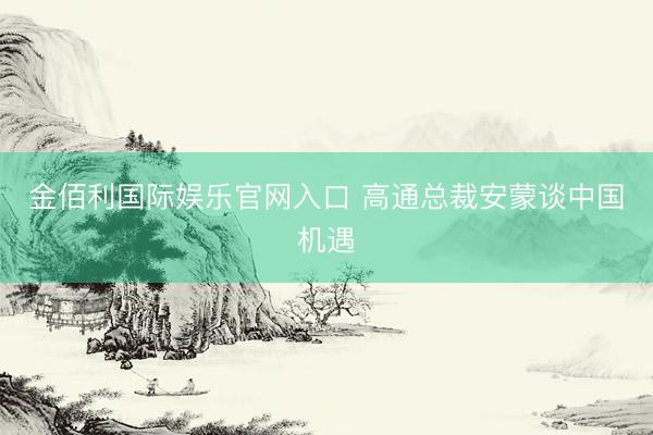 金佰利国际娱乐官网入口 高通总裁安蒙谈中国机遇