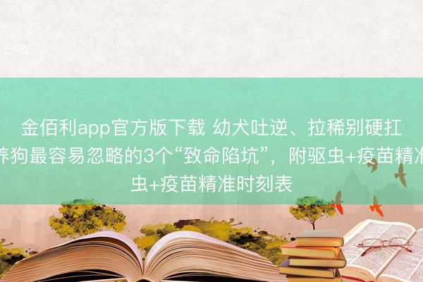金佰利app官方版下载 幼犬吐逆、拉稀别硬扛！夏令养狗最容易忽略的3个“致命陷坑”，附驱虫+疫苗精准时刻表