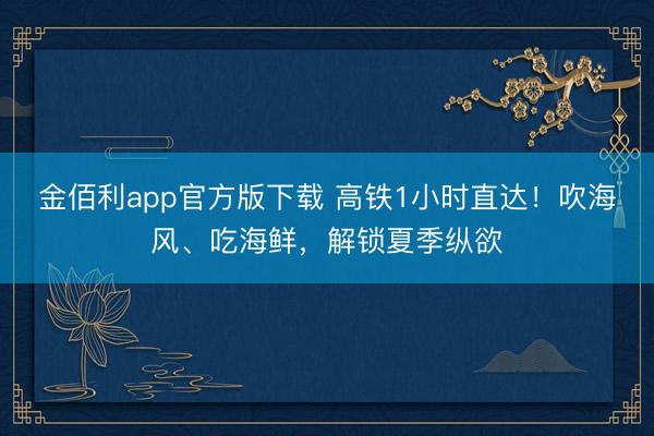 金佰利app官方版下载 高铁1小时直达！吹海风、吃海鲜，解锁夏季纵欲