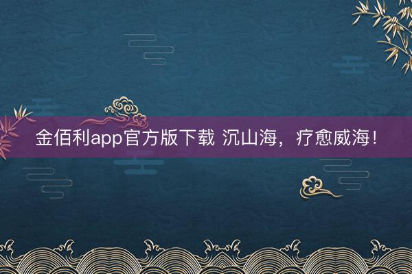 金佰利app官方版下载 沉山海，疗愈威海！