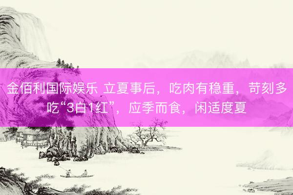 金佰利国际娱乐 立夏事后，吃肉有稳重，苛刻多吃“3白1红”，应季而食，闲适度夏
