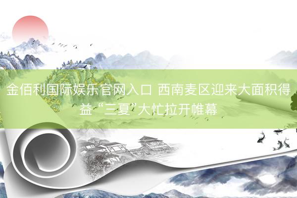 金佰利国际娱乐官网入口 西南麦区迎来大面积得益 “三夏”大忙拉开帷幕