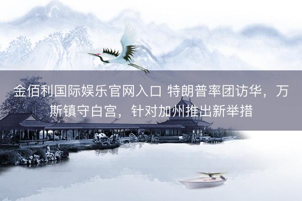 金佰利国际娱乐官网入口 特朗普率团访华，万斯镇守白宫，针对加州推出新举措