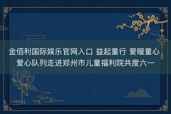 金佰利国际娱乐官网入口 益起童行 爱暖童心 爱心队列走进郑州市儿童福利院共度六一