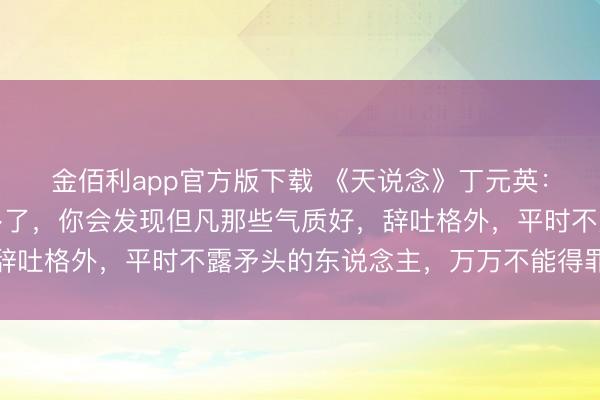 金佰利app官方版下载 《天说念》丁元英：当你讲和的东说念主多了，你会发现但凡那些气质好，辞吐格外，平时不露矛头的东说念主，万万不能得罪，切记