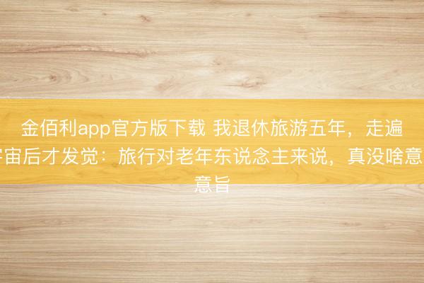 金佰利app官方版下载 我退休旅游五年，走遍宇宙后才发觉：旅行对老年东说念主来说，真没啥意旨