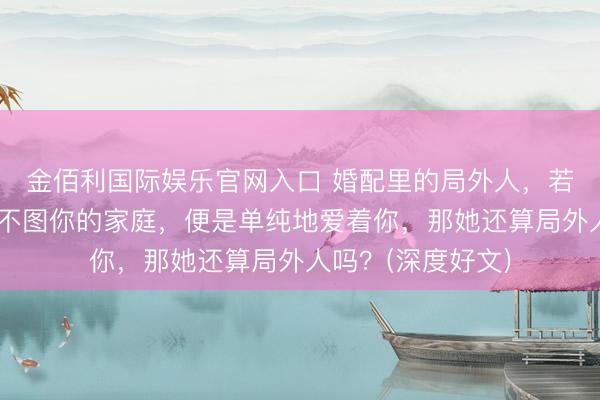 金佰利国际娱乐官网入口 婚配里的局外人，若是不图你的钱，不图你的家庭，便是单纯地爱着你，那她还算局外人吗？(深度好文)