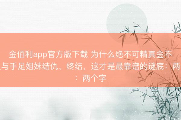 金佰利app官方版下载 为什么绝不可精真金不怕火与手足姐妹结仇、终结，这才是最靠谱的谜底：两个字