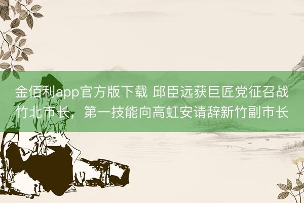 金佰利app官方版下载 邱臣远获巨匠党征召战竹北市长，第一技能向高虹安请辞新竹副市长