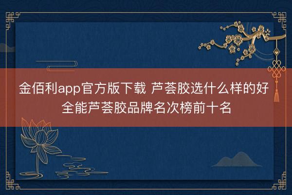 金佰利app官方版下载 芦荟胶选什么样的好 全能芦荟胶品牌名次榜前十名