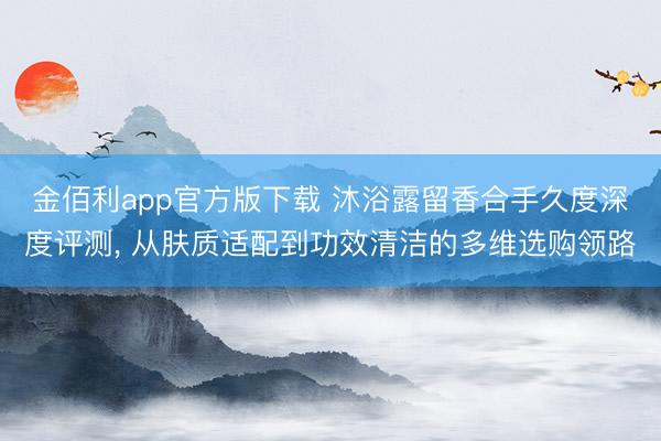 金佰利app官方版下载 沐浴露留香合手久度深度评测， 从肤质适配到功效清洁的多维选购领路