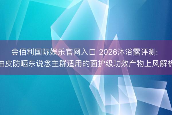 金佰利国际娱乐官网入口 2026沐浴露评测: 油皮防晒东说念主群适用的面护级功效产物上风解析