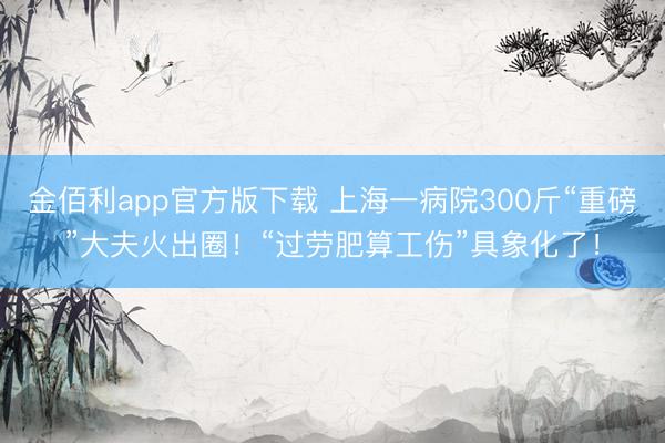 金佰利app官方版下载 上海一病院300斤“重磅”大夫火出圈！“过劳肥算工伤”具象化了！