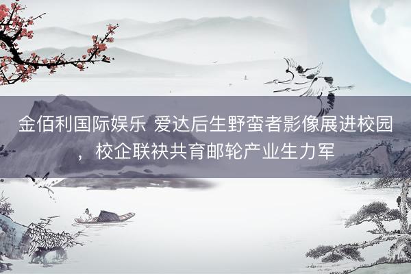 金佰利国际娱乐 爱达后生野蛮者影像展进校园，校企联袂共育邮轮产业生力军