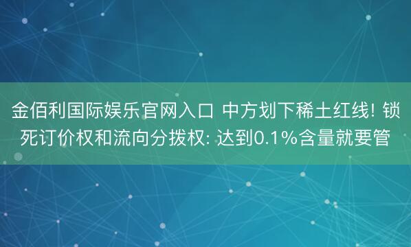 金佰利国际娱乐官网入口 中方划下稀土红线! 锁死订价权和流向分拨权: 达到0.1%含量就要管