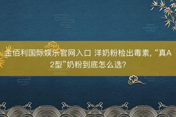 金佰利国际娱乐官网入口 洋奶粉检出毒素， “真A2型”奶粉到底怎么选?