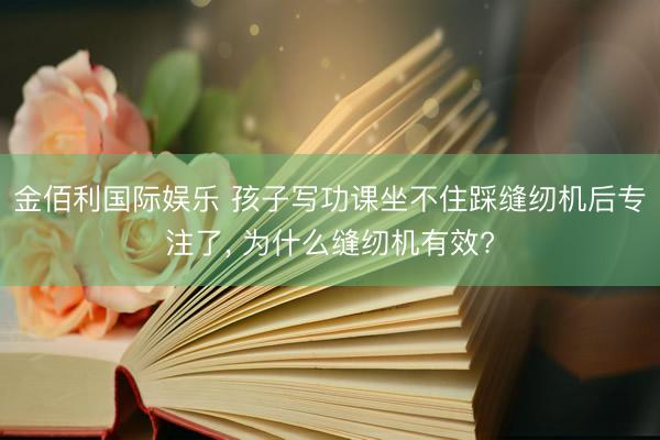金佰利国际娱乐 孩子写功课坐不住踩缝纫机后专注了， 为什么缝纫机有效?