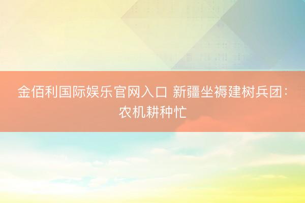 金佰利国际娱乐官网入口 新疆坐褥建树兵团：农机耕种忙
