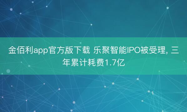 金佰利app官方版下载 乐聚智能IPO被受理， 三年累计耗费1.7亿