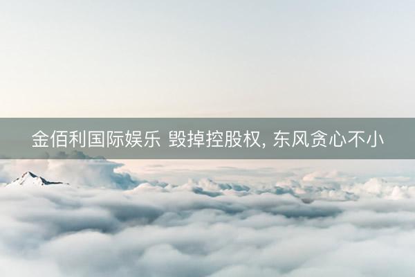 金佰利国际娱乐 毁掉控股权， 东风贪心不小
