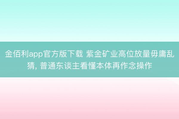 金佰利app官方版下载 紫金矿业高位放量毋庸乱猜， 普通东谈主看懂本体再作念操作